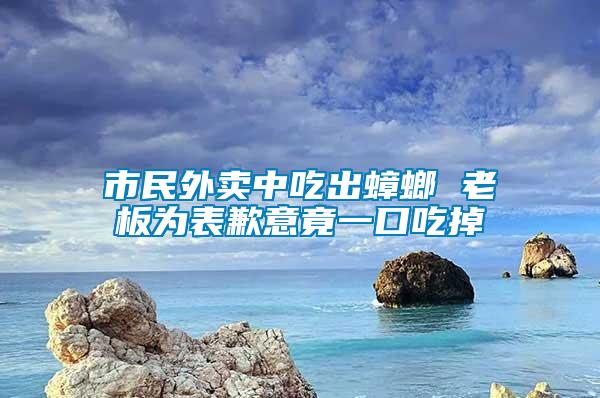 市民外賣中吃出蟑螂 老板為表歉意竟一口吃掉