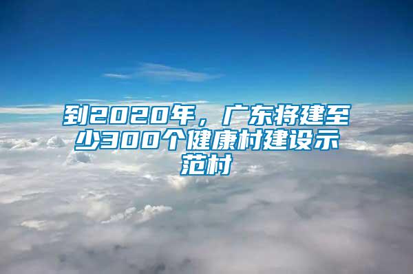 到2020年，廣東將建至少300個(gè)健康村建設(shè)示范村