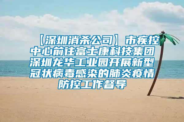 【深圳消殺公司】市疾控中心前往富士康科技集團(tuán)深圳龍華工業(yè)園開(kāi)展新型冠狀病毒感染的肺炎疫情防控工作督導(dǎo)