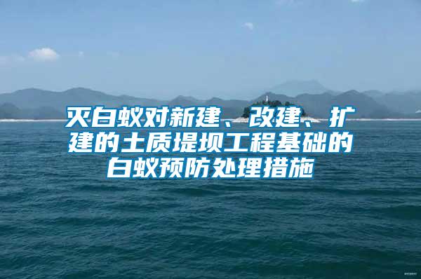 滅白蟻對新建、改建、擴建的土質(zhì)堤壩工程基礎的白蟻預防處理措施