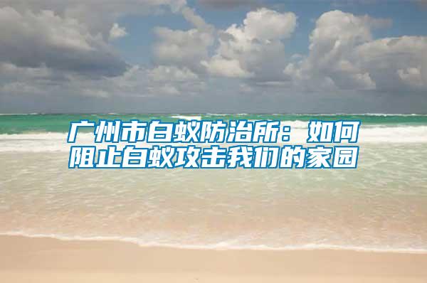 廣州市白蟻防治所：如何阻止白蟻攻擊我們的家園