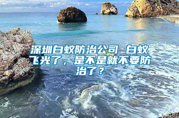 深圳白蟻防治公司 白蟻飛光了，是不是就不要防治了？