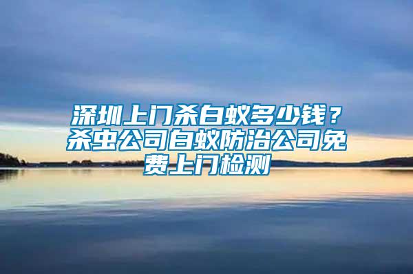 深圳上門殺白蟻多少錢？殺蟲公司白蟻防治公司免費(fèi)上門檢測