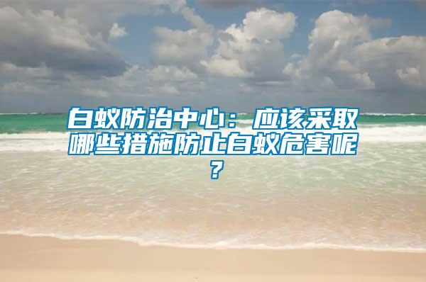 白蟻防治中心：應(yīng)該采取哪些措施防止白蟻危害呢？