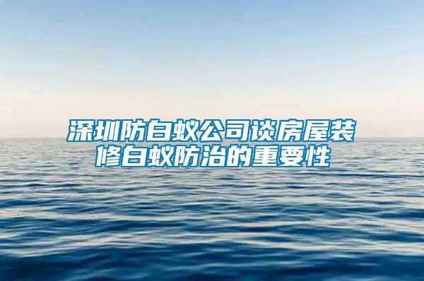 深圳防白蟻公司談房屋裝修白蟻防治的重要性