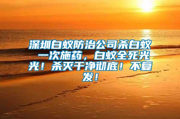 深圳白蟻防治公司殺白蟻 一次施藥，白蟻全死光光！殺滅干凈徹底！不復(fù)發(fā)！