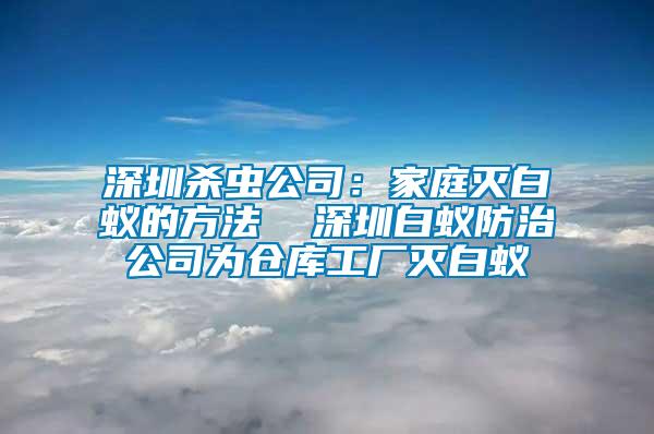 深圳殺蟲公司：家庭滅白蟻的方法  深圳白蟻防治公司為倉(cāng)庫(kù)工廠滅白蟻