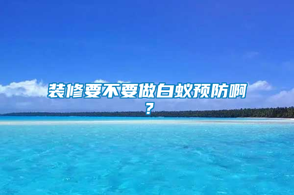 裝修要不要做白蟻預(yù)防啊？