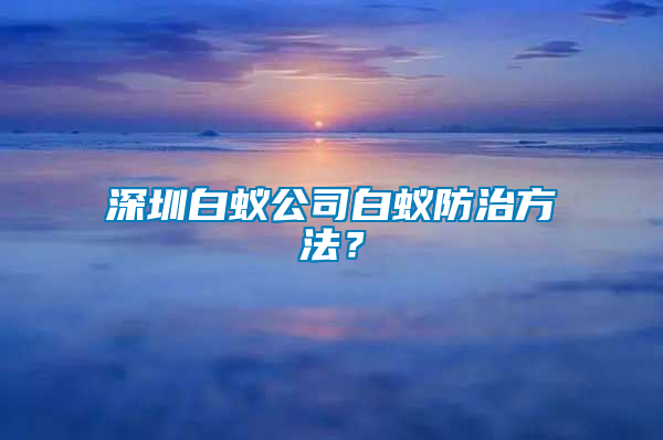 深圳白蟻公司白蟻防治方法？